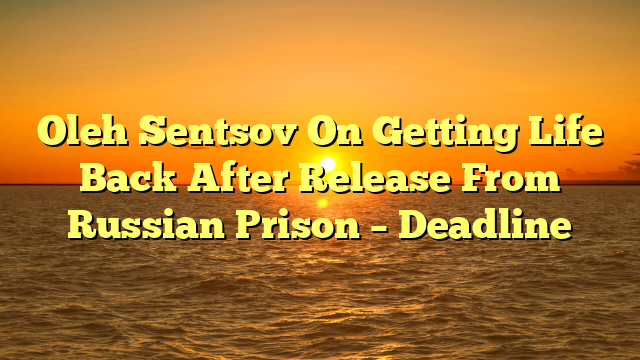 Oleh Sentsov On Getting Life Back After Release From Russian Prison – Deadline