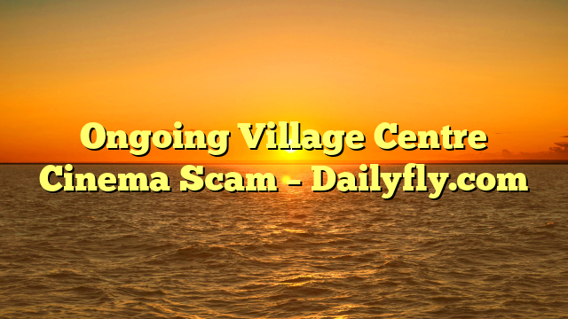Ongoing Village Centre Cinema Scam – Dailyfly.com