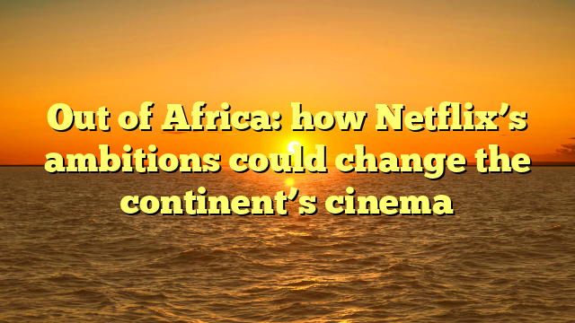 Out of Africa: how Netflix’s ambitions could change the continent’s cinema