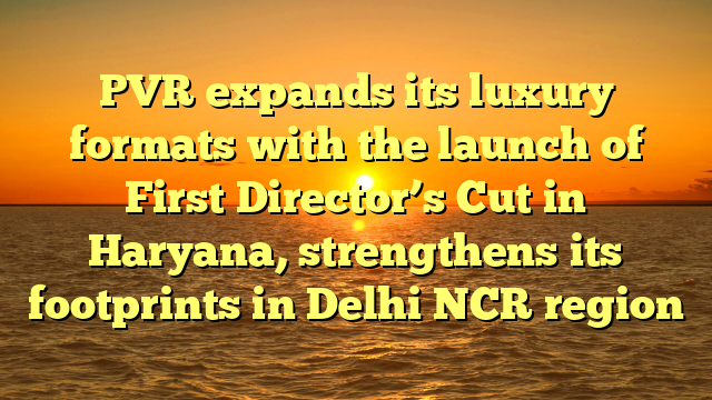 PVR expands its luxury formats with the launch of First Director’s Cut in Haryana, strengthens its footprints in Delhi NCR region