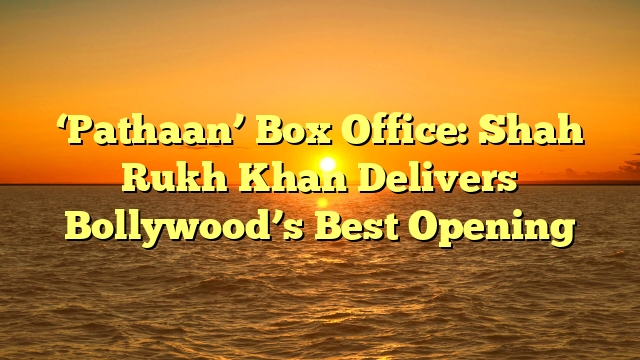 ‘Pathaan’ Box Office: Shah Rukh Khan Delivers Bollywood’s Best Opening