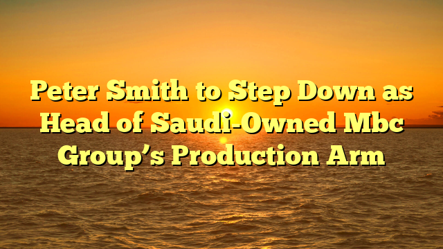 Peter Smith to Step Down as Head of Saudi-Owned Mbc Group’s Production Arm
