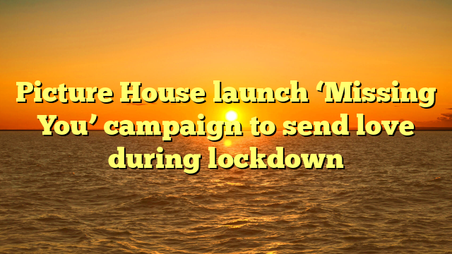 Picture House launch ‘Missing You’ campaign to send love during lockdown