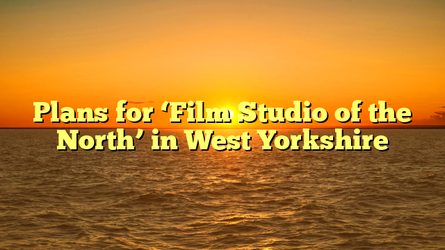 Plans for ‘Film Studio of the North’ in West Yorkshire