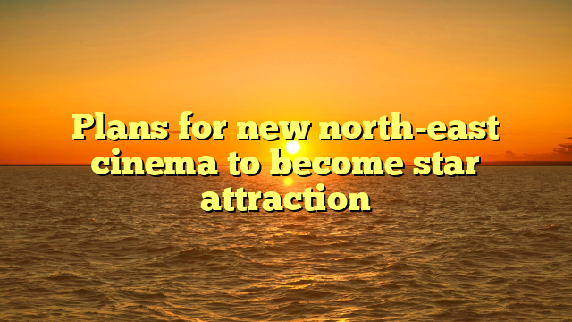 Plans for new north-east cinema to become star attraction