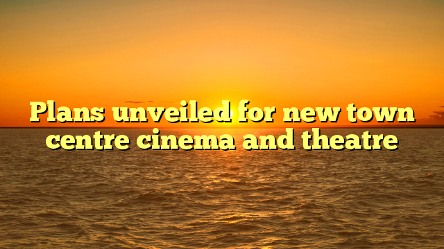 Plans unveiled for new town centre cinema and theatre