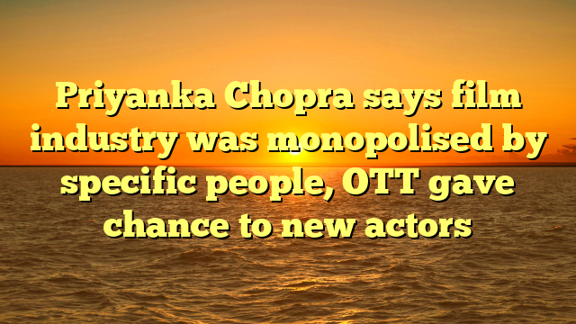 Priyanka Chopra says film industry was monopolised by specific people, OTT gave chance to new actors