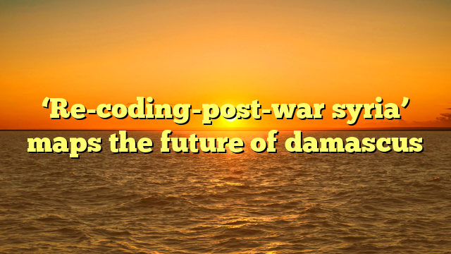 ‘Re-coding-post-war syria’ maps the future of damascus