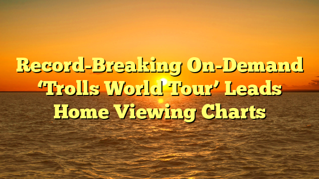 Record-Breaking On-Demand ‘Trolls World Tour’ Leads Home Viewing Charts