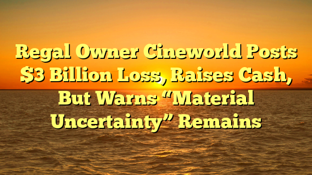 Regal Owner Cineworld Posts $3 Billion Loss, Raises Cash, But Warns “Material Uncertainty” Remains