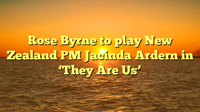 Rose Byrne to play New Zealand PM Jacinda Ardern in ‘They Are Us’