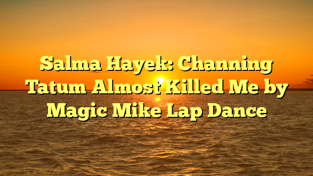 Salma Hayek: Channing Tatum Almost Killed Me by Magic Mike Lap Dance