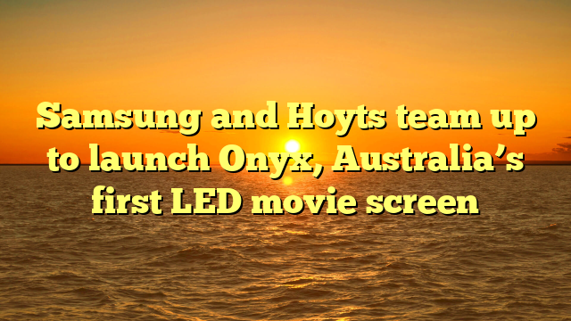Samsung and Hoyts team up to launch Onyx, Australia’s first LED movie screen