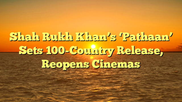 Shah Rukh Khan’s ‘Pathaan’ Sets 100-Country Release, Reopens Cinemas