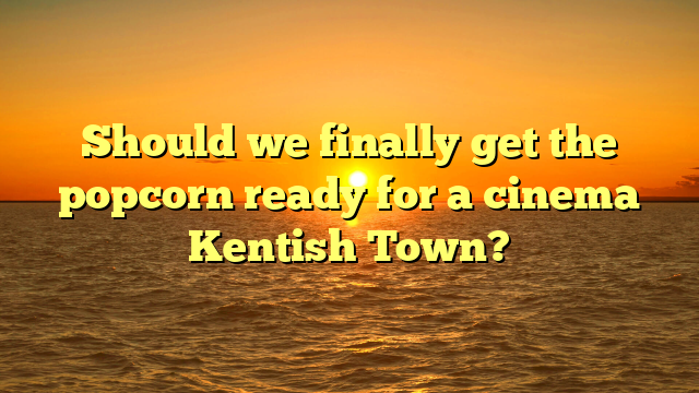 Should we finally get the popcorn ready for a cinema Kentish Town?