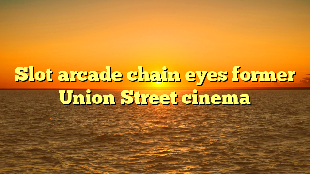 Slot arcade chain eyes former Union Street cinema