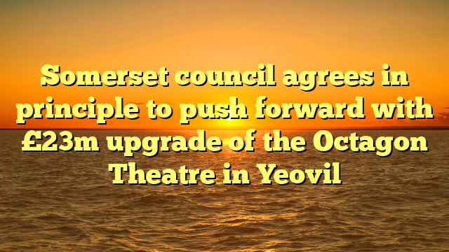 Somerset council agrees in principle to push forward with £23m upgrade of the Octagon Theatre in Yeovil