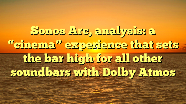 Sonos Arc, analysis: a “cinema” experience that sets the bar high for all other soundbars with Dolby Atmos