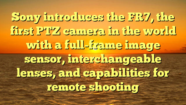 Sony introduces the FR7, the first PTZ camera in the world with a full-frame image sensor, interchangeable lenses, and capabilities for remote shooting