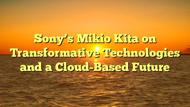 Sony’s Mikio Kita on Transformative Technologies and a Cloud-Based Future