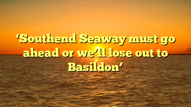 ‘Southend Seaway must go ahead or we’ll lose out to Basildon’