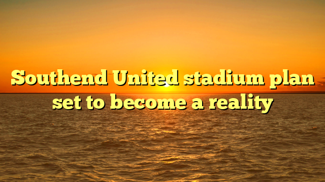 Southend United stadium plan set to become a reality