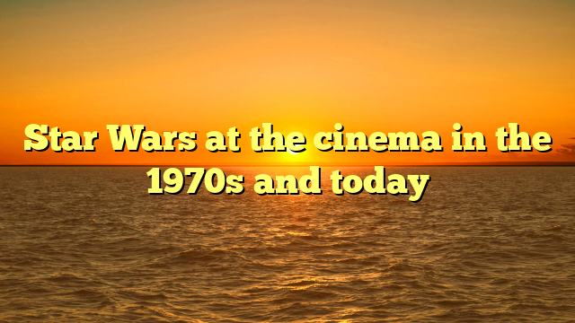 Star Wars at the cinema in the 1970s and today