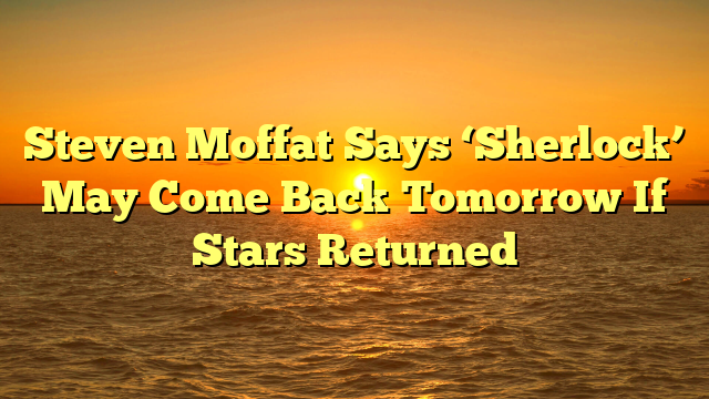 Steven Moffat Says ‘Sherlock’ May Come Back Tomorrow If Stars Returned