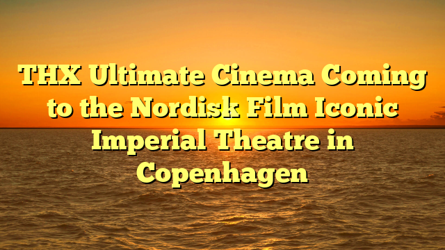 THX Ultimate Cinema Coming to the Nordisk Film Iconic Imperial Theatre in Copenhagen