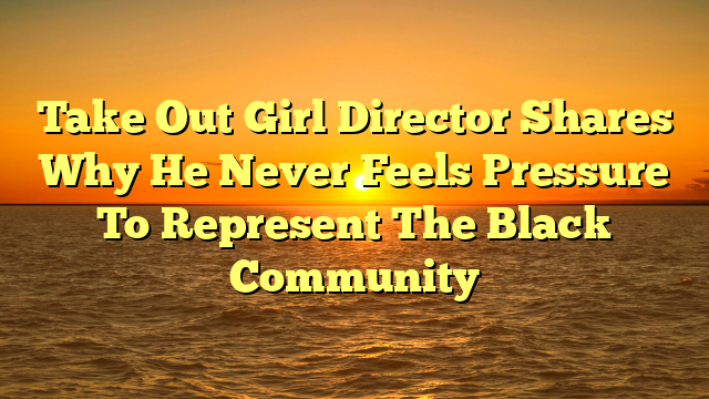 Take Out Girl Director Shares Why He Never Feels Pressure To Represent The Black Community