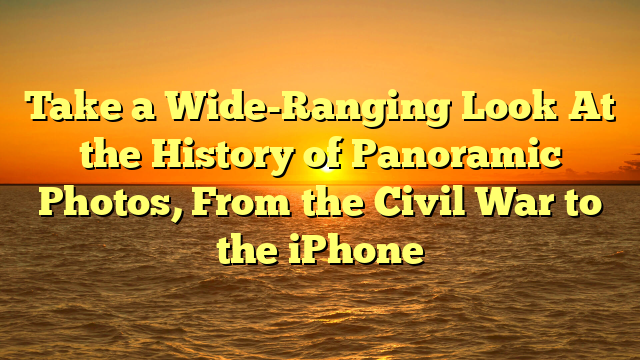 Take a Wide-Ranging Look At the History of Panoramic Photos, From the Civil War to the iPhone