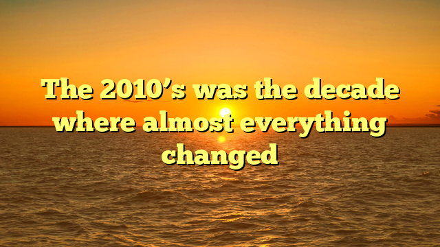 The 2010’s was the decade where almost everything changed