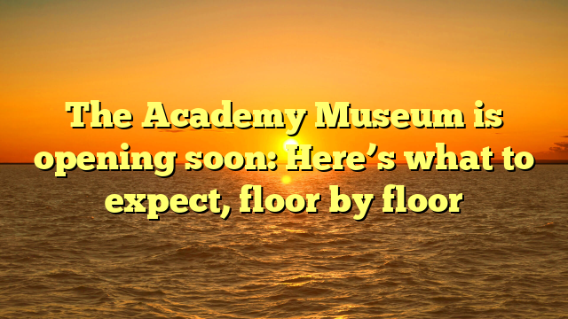 The Academy Museum is opening soon: Here’s what to expect, floor by floor