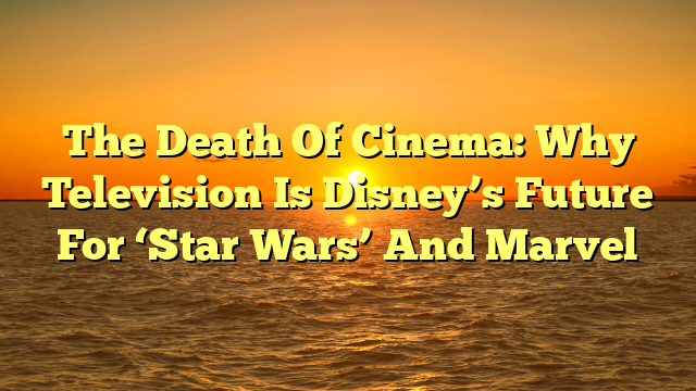 The Death Of Cinema: Why Television Is Disney’s Future For ‘Star Wars’ And Marvel
