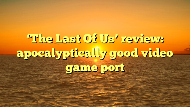 ‘The Last Of Us’ review: apocalyptically good video game port