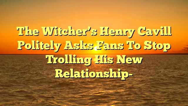 The Witcher’s Henry Cavill Politely Asks Fans To Stop Trolling His New Relationship-