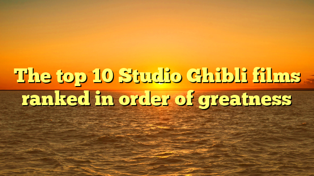 The top 10 Studio Ghibli films ranked in order of greatness
