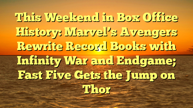 This Weekend in Box Office History: Marvel’s Avengers Rewrite Record Books with Infinity War and Endgame; Fast Five Gets the Jump on Thor