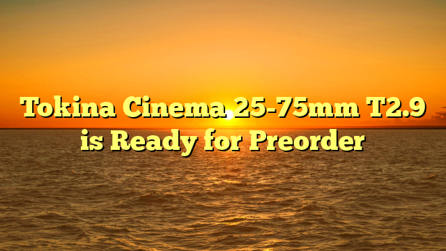 Tokina Cinema 25-75mm T2.9 is Ready for Preorder
