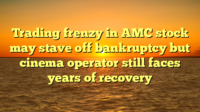 Trading frenzy in AMC stock may stave off bankruptcy but cinema operator still faces years of recovery