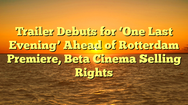 Trailer Debuts for ‘One Last Evening’ Ahead of Rotterdam Premiere, Beta Cinema Selling Rights