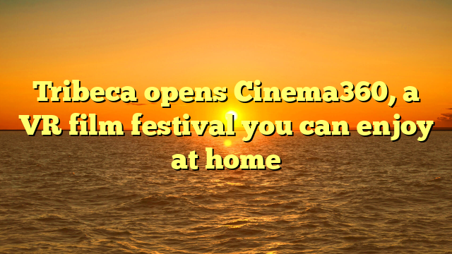 Tribeca opens Cinema360, a VR film festival you can enjoy at home