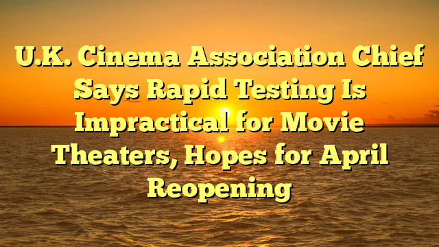 U.K. Cinema Association Chief Says Rapid Testing Is Impractical for Movie Theaters, Hopes for April Reopening