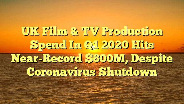 UK Film & TV Production Spend In Q1 2020 Hits Near-Record $800M, Despite Coronavirus Shutdown