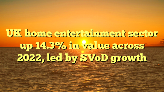 UK home entertainment sector up 14.3% in value across 2022, led by SVoD growth
