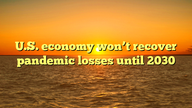 U.S. economy won’t recover pandemic losses until 2030