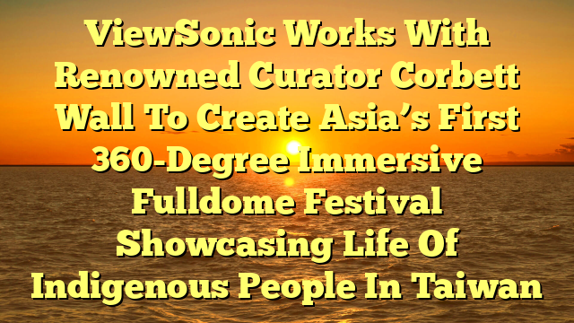 ViewSonic Works With Renowned Curator Corbett Wall To Create Asia’s First 360-Degree Immersive Fulldome Festival Showcasing Life Of Indigenous People In Taiwan