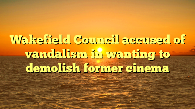 Wakefield Council accused of vandalism in wanting to demolish former cinema