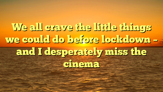 We all crave the little things we could do before lockdown – and I desperately miss the cinema