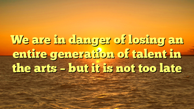We are in danger of losing an entire generation of talent in the arts – but it is not too late
